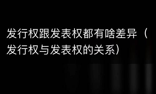 发行权跟发表权都有啥差异（发行权与发表权的关系）