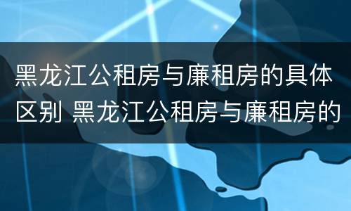 黑龙江公租房与廉租房的具体区别 黑龙江公租房与廉租房的具体区别在哪