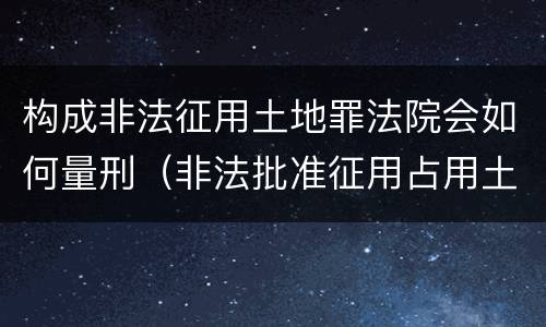 构成非法征用土地罪法院会如何量刑（非法批准征用占用土地罪立案标准）