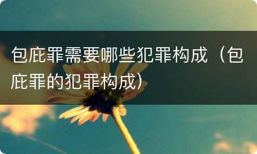 包庇罪需要哪些犯罪构成（包庇罪的犯罪构成）