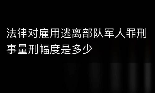 法律对雇用逃离部队军人罪刑事量刑幅度是多少