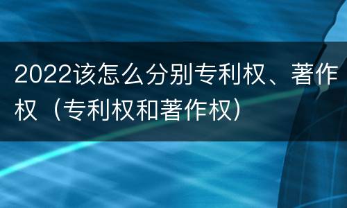 2022该怎么分别专利权、著作权（专利权和著作权）