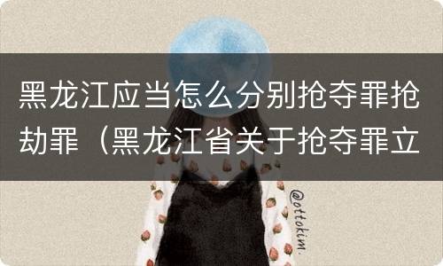 黑龙江应当怎么分别抢夺罪抢劫罪（黑龙江省关于抢夺罪立案标准）