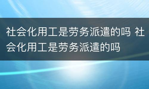 社会化用工是劳务派遣的吗 社会化用工是劳务派遣的吗