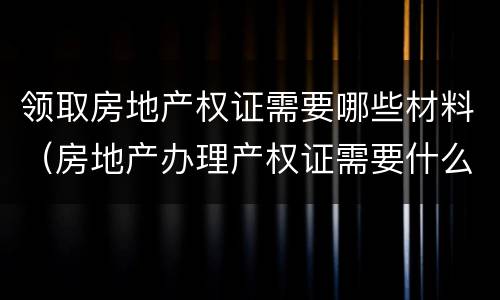 领取房地产权证需要哪些材料（房地产办理产权证需要什么材料）