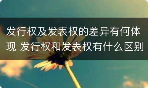 发行权及发表权的差异有何体现 发行权和发表权有什么区别