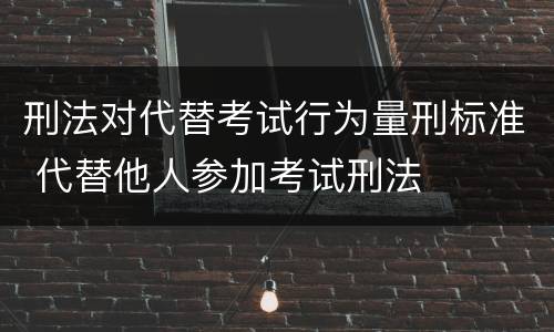 刑法对代替考试行为量刑标准 代替他人参加考试刑法