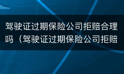 驾驶证过期保险公司拒赔合理吗（驾驶证过期保险公司拒赔合理吗怎么投诉）