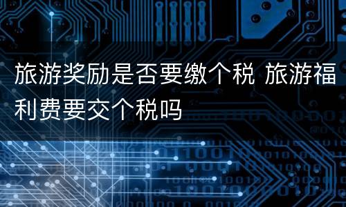 旅游奖励是否要缴个税 旅游福利费要交个税吗