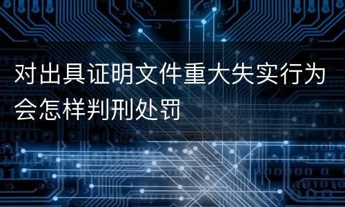 对出具证明文件重大失实行为会怎样判刑处罚