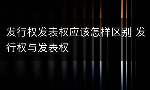 发行权发表权应该怎样区别 发行权与发表权