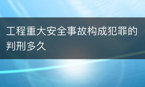 工程重大安全事故构成犯罪的判刑多久