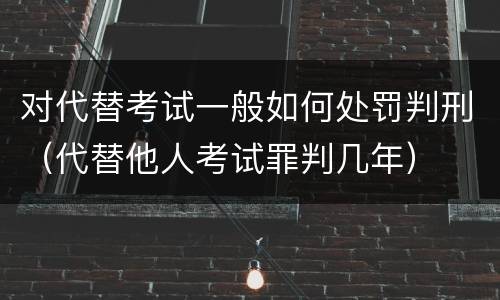 对代替考试一般如何处罚判刑（代替他人考试罪判几年）