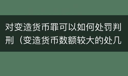 对变造货币罪可以如何处罚判刑（变造货币数额较大的处几年以下有期徒刑或拘役）