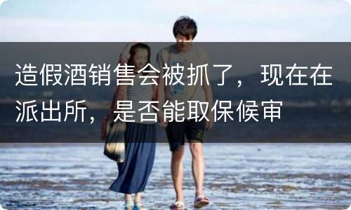 造假酒销售会被抓了，现在在派出所，是否能取保候审