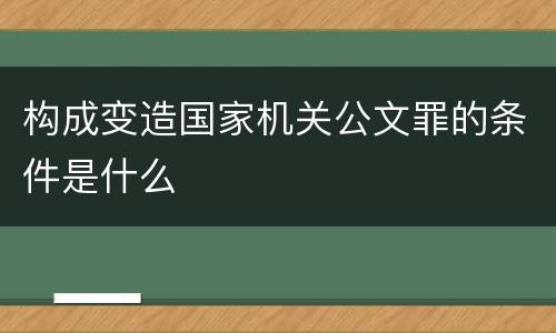 构成变造国家机关公文罪的条件是什么