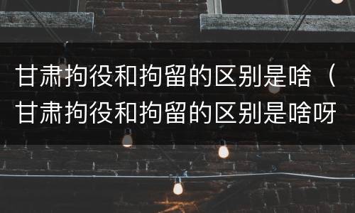 甘肃拘役和拘留的区别是啥（甘肃拘役和拘留的区别是啥呀）