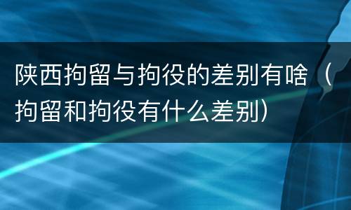 陕西拘留与拘役的差别有啥（拘留和拘役有什么差别）