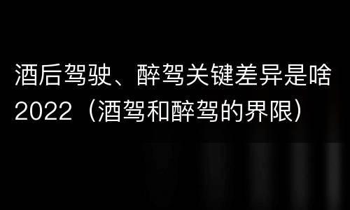 酒后驾驶、醉驾关键差异是啥2022（酒驾和醉驾的界限）