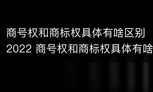 商号权和商标权具体有啥区别2022 商号权和商标权具体有啥区别2022年