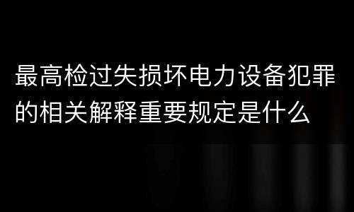 最高检过失损坏电力设备犯罪的相关解释重要规定是什么