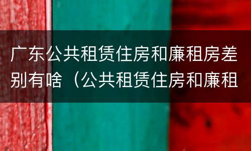 广东公共租赁住房和廉租房差别有啥（公共租赁住房和廉租房的区别）