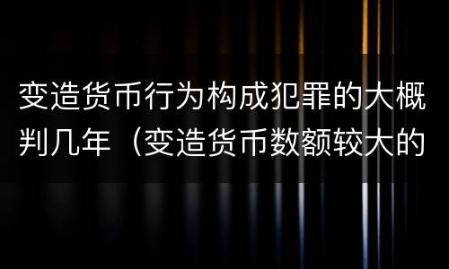 变造货币行为构成犯罪的大概判几年（变造货币数额较大的处几年以下有期徒刑）