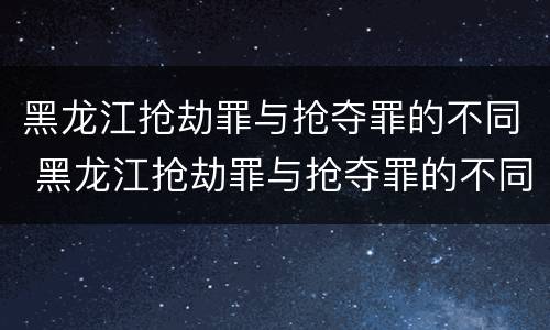黑龙江抢劫罪与抢夺罪的不同 黑龙江抢劫罪与抢夺罪的不同之处
