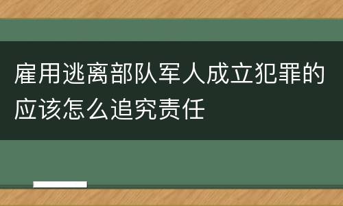 雇用逃离部队军人成立犯罪的应该怎么追究责任
