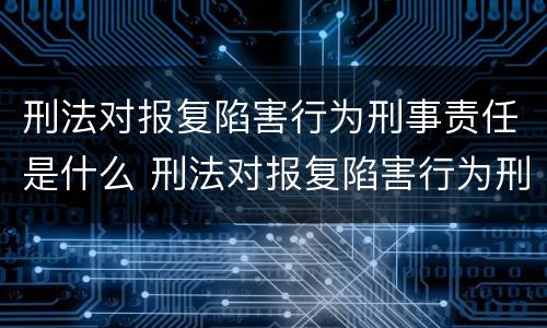 刑法对报复陷害行为刑事责任是什么 刑法对报复陷害行为刑事责任是什么规定
