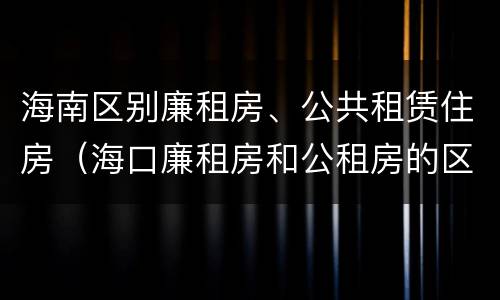 海南区别廉租房、公共租赁住房（海口廉租房和公租房的区别）