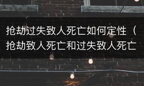 抢劫过失致人死亡如何定性（抢劫致人死亡和过失致人死亡）