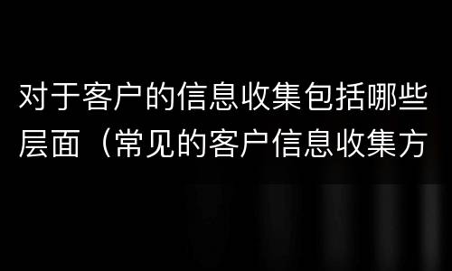 对于客户的信息收集包括哪些层面（常见的客户信息收集方法有哪些?）