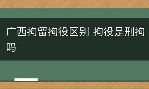 广西拘留拘役区别 拘役是刑拘吗