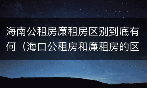 海南公租房廉租房区别到底有何（海口公租房和廉租房的区别）