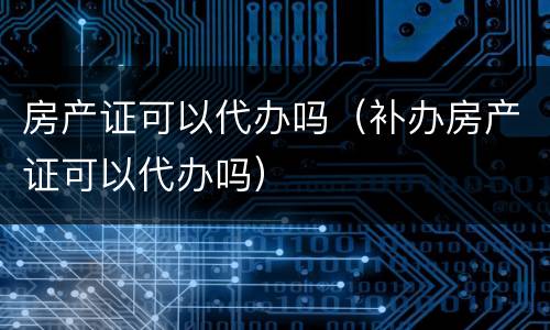 房产证可以代办吗（补办房产证可以代办吗）