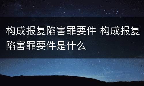 构成报复陷害罪要件 构成报复陷害罪要件是什么