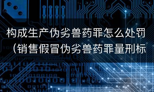 构成生产伪劣兽药罪怎么处罚（销售假冒伪劣兽药罪量刑标准）