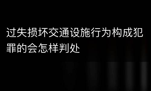 过失损坏交通设施行为构成犯罪的会怎样判处
