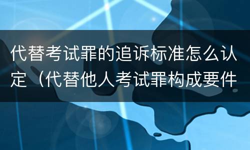 代替考试罪的追诉标准怎么认定（代替他人考试罪构成要件有何规定）