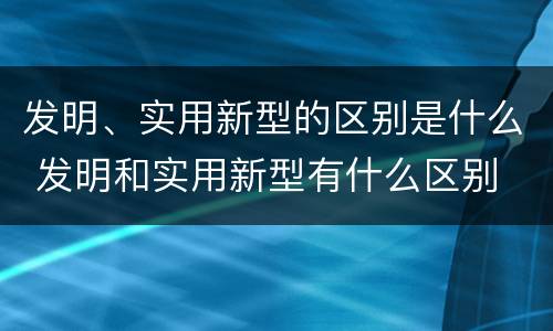 发明、实用新型的区别是什么 发明和实用新型有什么区别