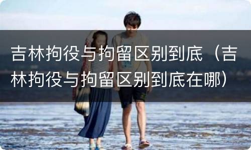 吉林拘役与拘留区别到底（吉林拘役与拘留区别到底在哪）