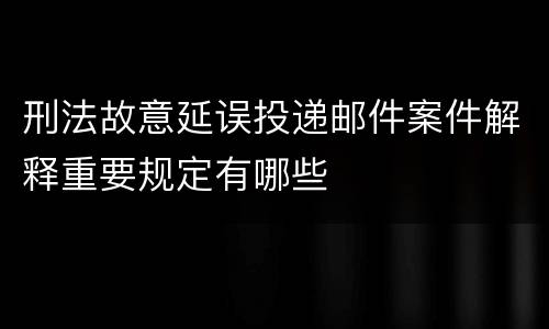 刑法故意延误投递邮件案件解释重要规定有哪些