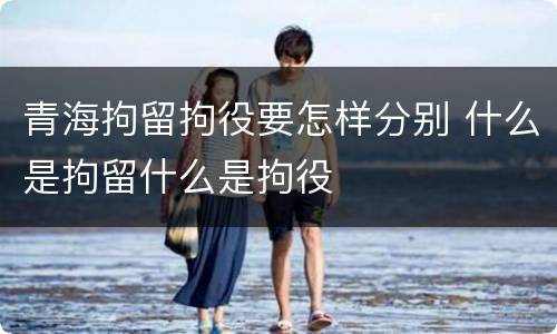 青海拘留拘役要怎样分别 什么是拘留什么是拘役