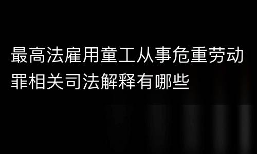 最高法雇用童工从事危重劳动罪相关司法解释有哪些