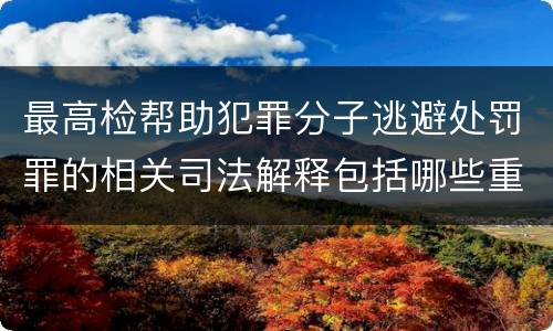 最高检帮助犯罪分子逃避处罚罪的相关司法解释包括哪些重要规定