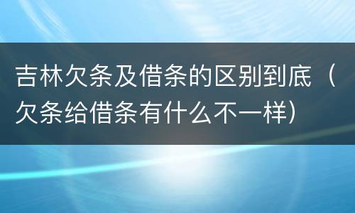 吉林欠条及借条的区别到底（欠条给借条有什么不一样）