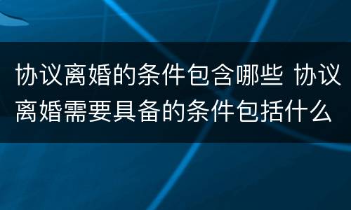 协议离婚的条件包含哪些 协议离婚需要具备的条件包括什么