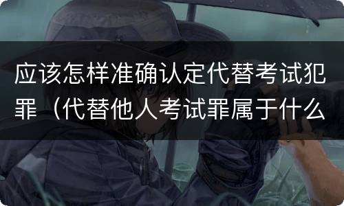 应该怎样准确认定代替考试犯罪（代替他人考试罪属于什么类犯罪）