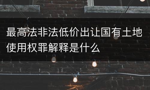 最高法非法低价出让国有土地使用权罪解释是什么